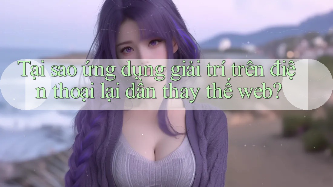 Tại sao ứng dụng giải trí trên điện thoại lại dần thay thế web?