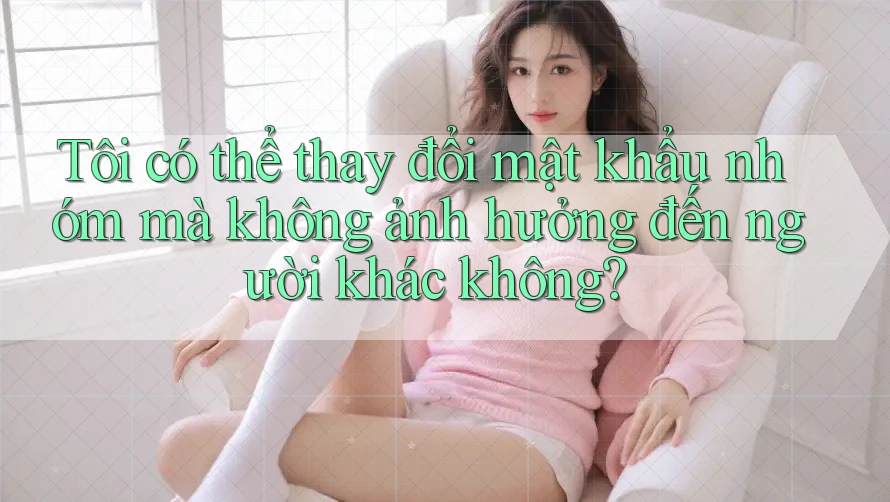 Tôi có thể thay đổi mật khẩu nhóm mà không ảnh hưởng đến người khác không?