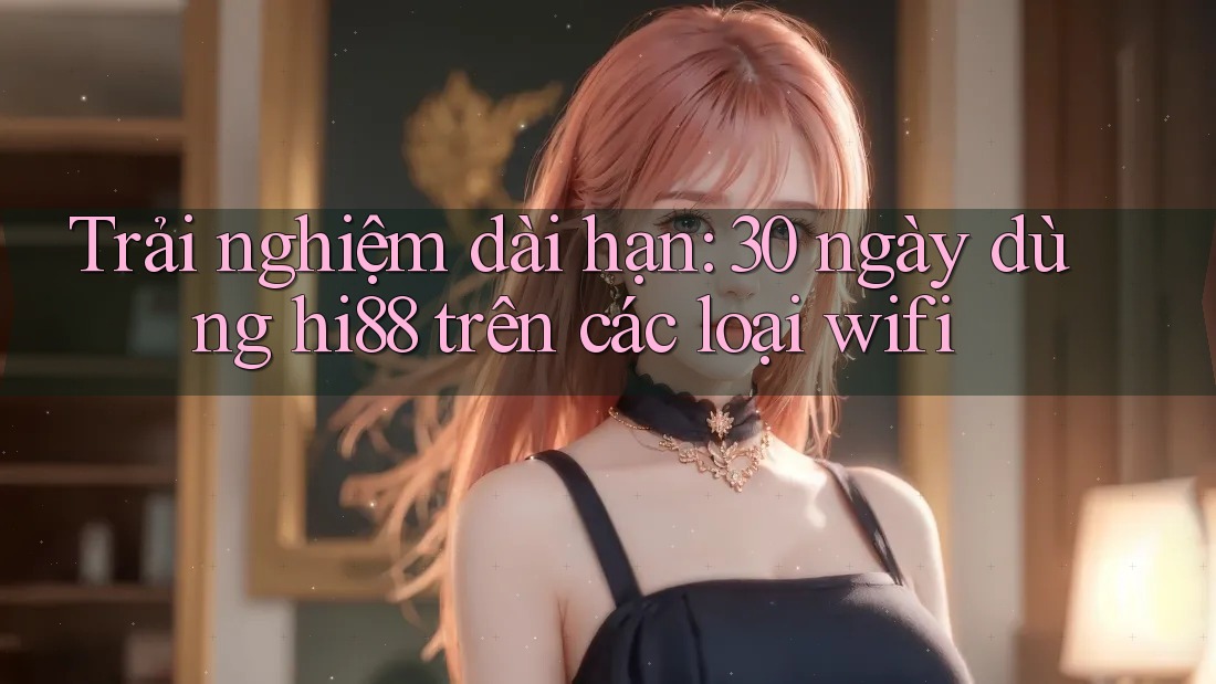 Trải nghiệm dài hạn: 30 ngày dùng hi88 trên các loại wifi
