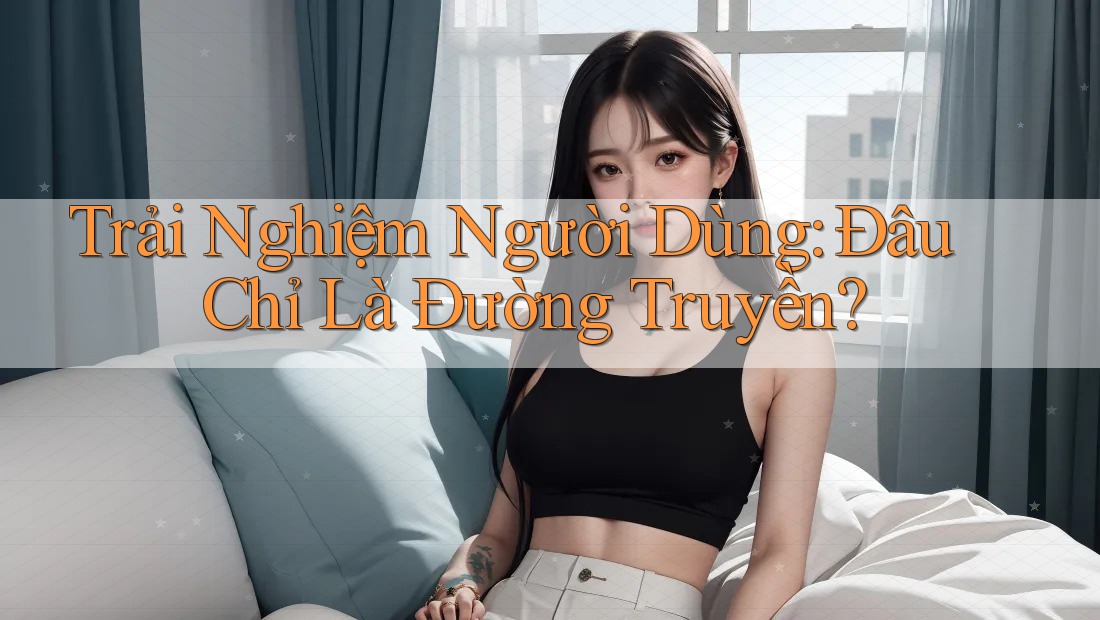 Trải Nghiệm Người Dùng: Đâu Chỉ Là Đường Truyền?