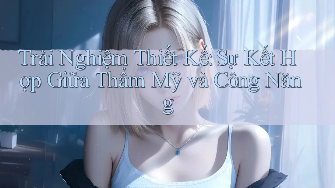 Trải Nghiệm Thiết Kế: Sự Kết Hợp Giữa Thẩm Mỹ và Công Năng