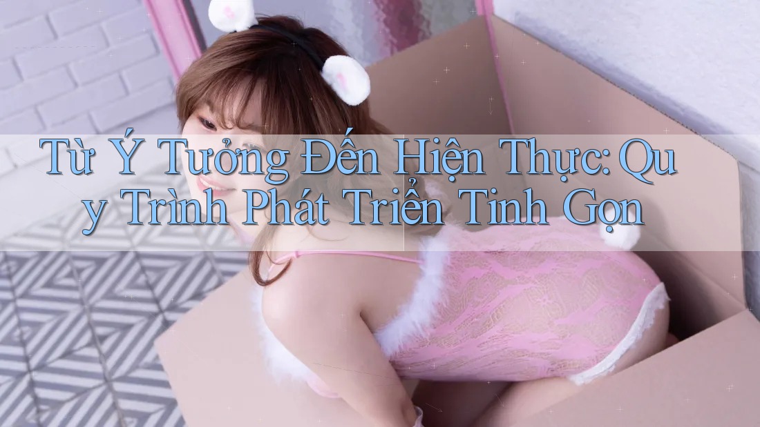 Từ Ý Tưởng Đến Hiện Thực: Quy Trình Phát Triển Tinh Gọn