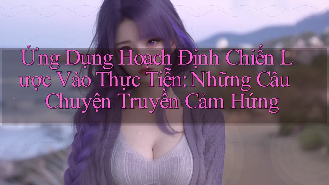 Ứng Dụng Hoạch Định Chiến Lược Vào Thực Tiễn: Những Câu Chuyện Truyền Cảm Hứng