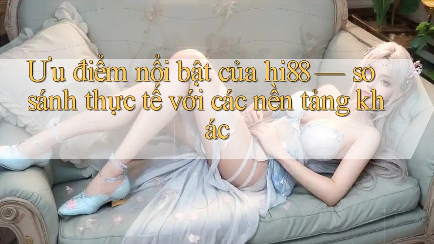 Ưu điểm nổi bật của hi88 — so sánh thực tế với các nền tảng khác