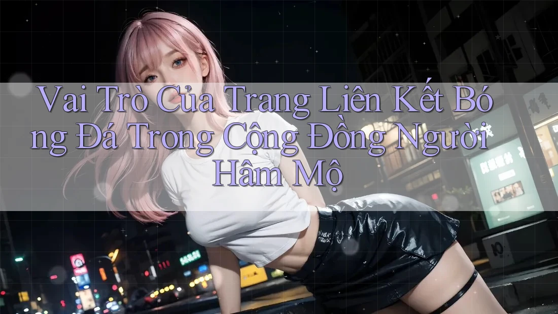 Vai Trò Của Trang Liên Kết Bóng Đá Trong Cộng Đồng Người Hâm Mộ