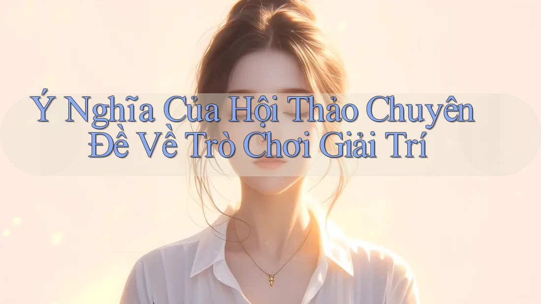 Ý Nghĩa Của Hội Thảo Chuyên Đề Về Trò Chơi Giải Trí